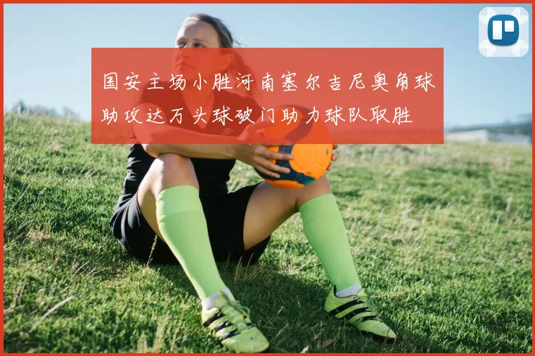 国安主场小胜河南塞尔吉尼奥角球助攻达万头球破门助力球队取胜