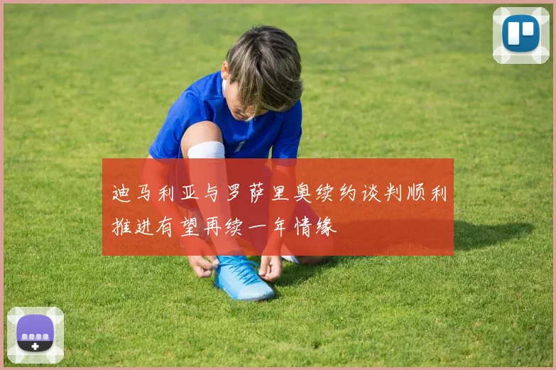迪马利亚与罗萨里奥续约谈判顺利推进有望再续一年情缘