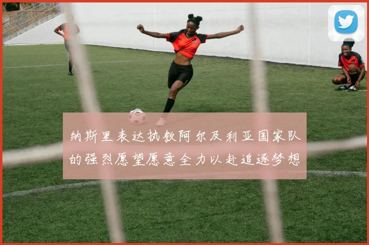 纳斯里表达执教阿尔及利亚国家队的强烈愿望愿意全力以赴追逐梦想