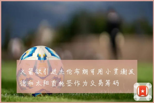火箭欲引进杰伦布朗可用小贾谢泼德和太阳首轮签作为交易筹码