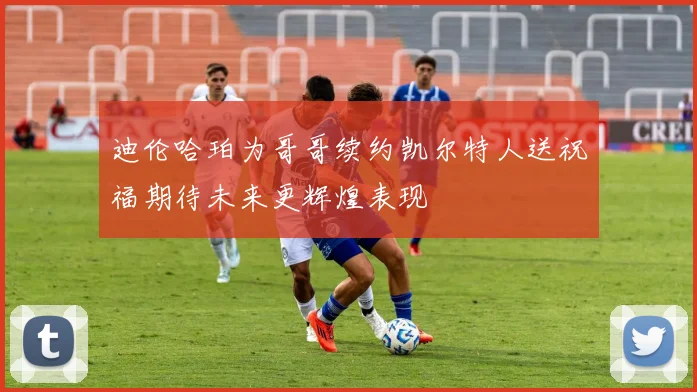 迪伦哈珀为哥哥续约凯尔特人送祝福期待未来更辉煌表现