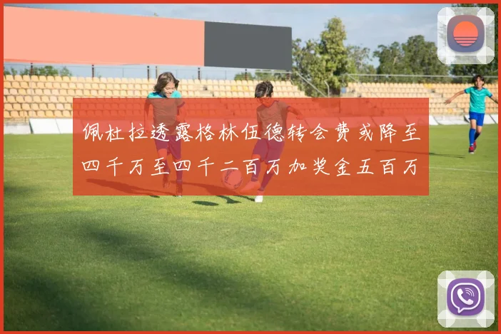 佩杜拉透露格林伍德转会费或降至四千万至四千二百万加奖金五百万至六百万