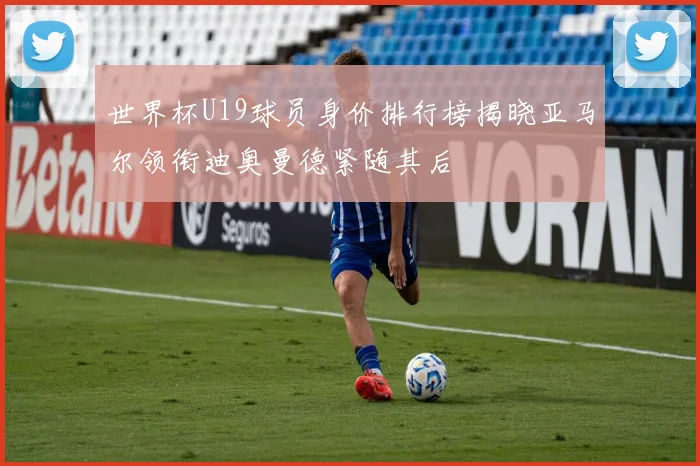 世界杯U19球员身价排行榜揭晓亚马尔领衔迪奥曼德紧随其后