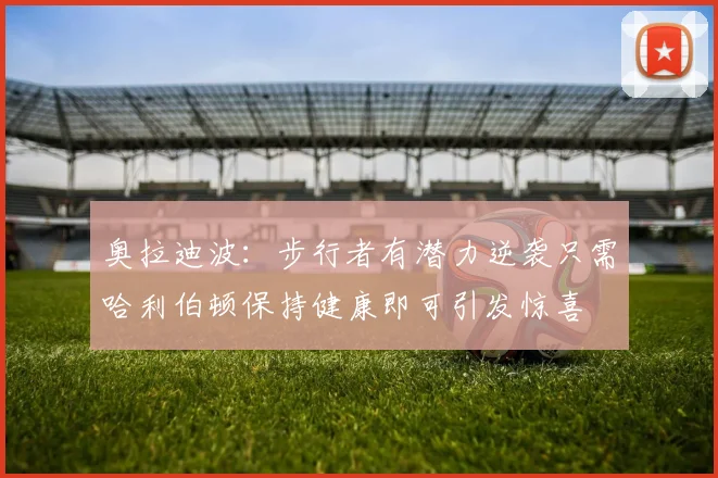 奥拉迪波：步行者有潜力逆袭只需哈利伯顿保持健康即可引发惊喜