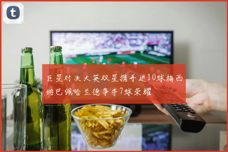 巨星对决大英双星携手进10球梅西姆巴佩哈兰德争夺7球荣耀