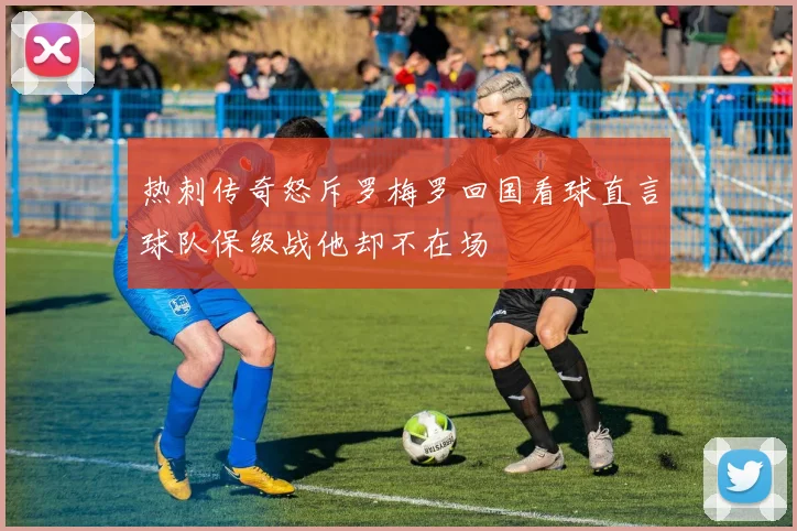 热刺传奇怒斥罗梅罗回国看球直言球队保级战他却不在场