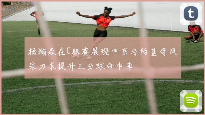 杨瀚森在G联赛展现申京与约基奇风采力求提升三分球命中率