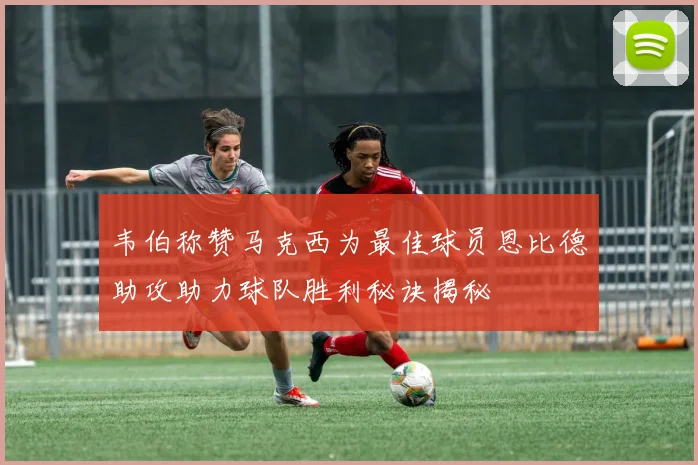 韦伯称赞马克西为最佳球员恩比德助攻助力球队胜利秘诀揭秘