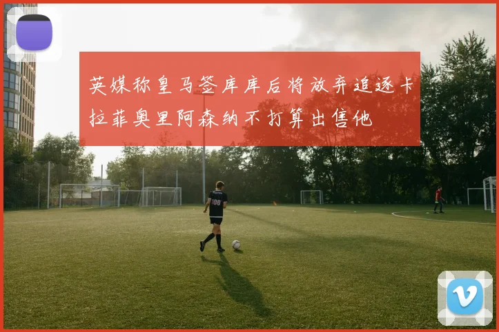 英媒称皇马签库库后将放弃追逐卡拉菲奥里阿森纳不打算出售他