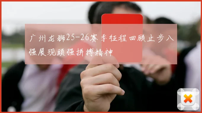 广州龙狮25-26赛季征程回顾止步八强展现顽强拼搏精神