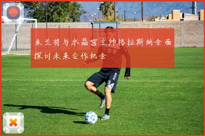 米兰将与水晶宫主帅格拉斯纳会面探讨未来合作机会