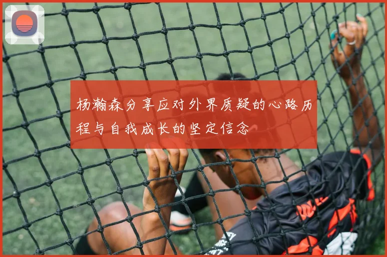 杨瀚森分享应对外界质疑的心路历程与自我成长的坚定信念