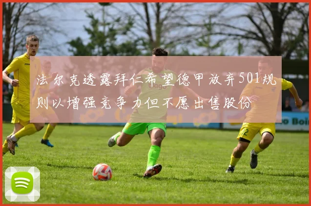 法尔克透露拜仁希望德甲放弃501规则以增强竞争力但不愿出售股份