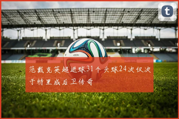 范戴克英超进球31个头球24次仅次于特里成后卫传奇