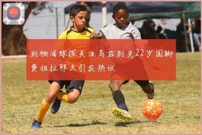 利物浦球探关注乌兹别克22岁国脚费祖拉耶夫引发热议