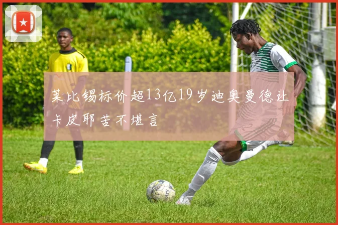 莱比锡标价超13亿19岁迪奥曼德让卡皮耶苦不堪言