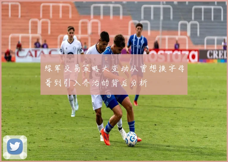 绿军交易策略大变动从曾想换字母哥到引入乔治的背后分析