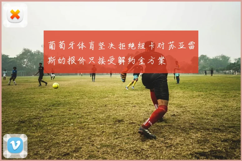 葡萄牙体育坚决拒绝纽卡对苏亚雷斯的报价只接受解约金方案