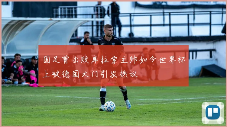 国足曾击败库拉索主帅如今世界杯上破德国大门引发热议