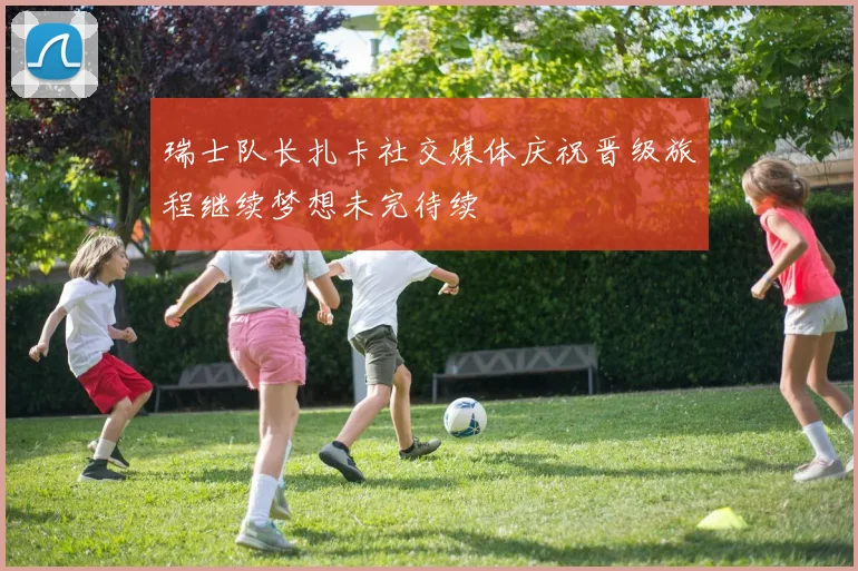 瑞士队长扎卡社交媒体庆祝晋级旅程继续梦想未完待续