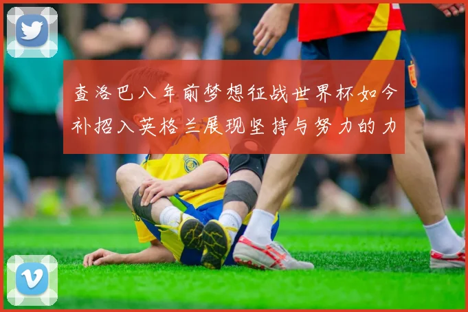 查洛巴八年前梦想征战世界杯如今补招入英格兰展现坚持与努力的力量