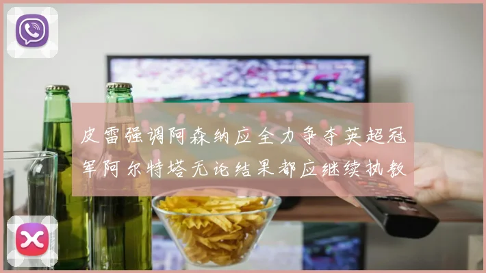 皮雷强调阿森纳应全力争夺英超冠军阿尔特塔无论结果都应继续执教