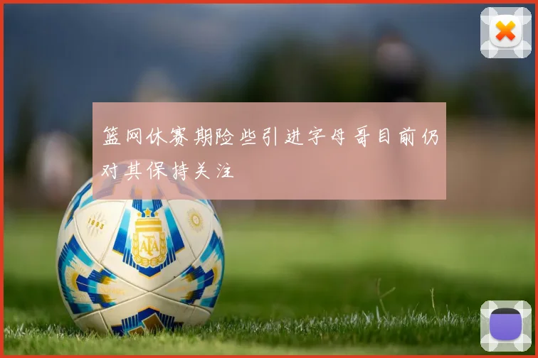 篮网休赛期险些引进字母哥目前仍对其保持关注
