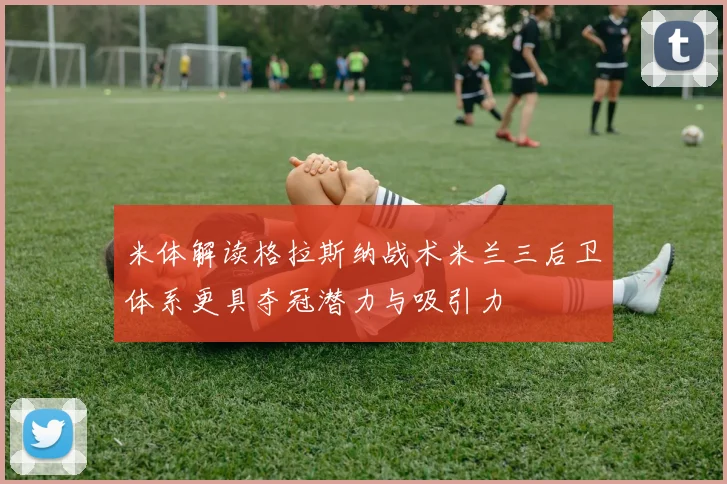米体解读格拉斯纳战术米兰三后卫体系更具夺冠潜力与吸引力